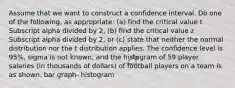 Assume that we want to construct a confidence interval. Do one of the​ following, as​ appropriate: (a) find the critical value t Subscript alpha divided by 2​, ​(b) find the critical value z Subscript alpha divided by 2​, or​ (c) state that neither the normal distribution nor the t distribution applies. The confidence level is 95​%, sigma is not​ known, and the histogram of 59 player salaries​ (in thousands of​ dollars) of football players on a team is as shown. bar graph- histogram