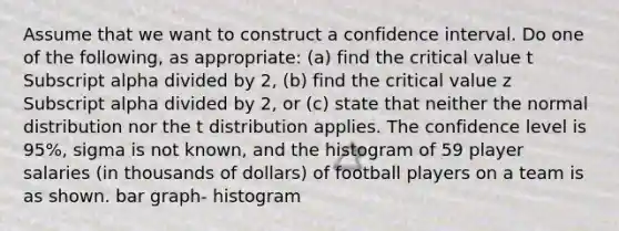 Assume that we want to construct a confidence interval. Do one of the​ following, as​ appropriate: (a) find the critical value t Subscript alpha divided by 2​, ​(b) find the critical value z Subscript alpha divided by 2​, or​ (c) state that neither the normal distribution nor the t distribution applies. The confidence level is 95​%, sigma is not​ known, and the histogram of 59 player salaries​ (in thousands of​ dollars) of football players on a team is as shown. bar graph- histogram