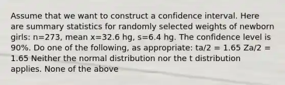 Assume that we want to construct a confidence interval. Here are summary statistics for randomly selected weights of newborn​ girls: n=273​, mean x=32.6 ​hg, s=6.4 hg. The confidence level is 90​%. Do one of the​ following, as​ appropriate: ta/2 = 1.65 Za/2 = 1.65 Neither the normal distribution nor the t distribution applies. None of the above