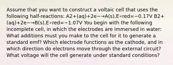 Assume that you want to construct a voltaic cell that uses the following half-reactions: A2+(aq)+2e−→A(s),E∘red=−0.17V B2+(aq)+2e−→B(s),E∘red=−1.07V You begin with the following incomplete cell, in which the electrodes are immersed in water: What additions must you make to the cell for it to generate a standard emf? Which electrode functions as the cathode, and in which direction do electrons move through the external circuit? What voltage will the cell generate under standard conditions?