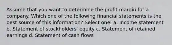 Assume that you want to determine the profit margin for a company. Which one of the following <a href='https://www.questionai.com/knowledge/kFBJaQCz4b-financial-statements' class='anchor-knowledge'>financial statements</a> is the best source of this information? Select one: a. <a href='https://www.questionai.com/knowledge/kCPMsnOwdm-income-statement' class='anchor-knowledge'>income statement</a> b. Statement of stockholders' equity c. Statement of retained earnings d. Statement of cash flows