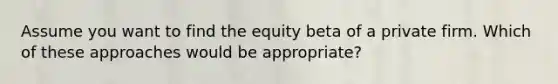 Assume you want to find the equity beta of a private firm. Which of these approaches would be appropriate?