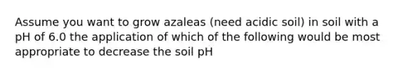 Assume you want to grow azaleas (need acidic soil) in soil with a pH of 6.0 the application of which of the following would be most appropriate to decrease the soil pH