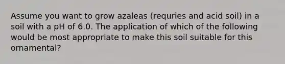 Assume you want to grow azaleas (requries and acid soil) in a soil with a pH of 6.0. The application of which of the following would be most appropriate to make this soil suitable for this ornamental?