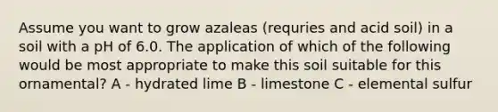 Assume you want to grow azaleas (requries and acid soil) in a soil with a pH of 6.0. The application of which of the following would be most appropriate to make this soil suitable for this ornamental? A - hydrated lime B - limestone C - elemental sulfur