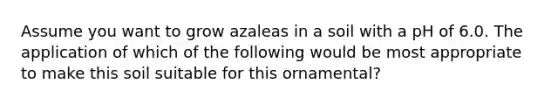 Assume you want to grow azaleas in a soil with a pH of 6.0. The application of which of the following would be most appropriate to make this soil suitable for this ornamental?