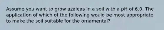 Assume you want to grow azaleas in a soil with a pH of 6.0. The application of which of the following would be most appropriate to make the soil suitable for the ornamental?