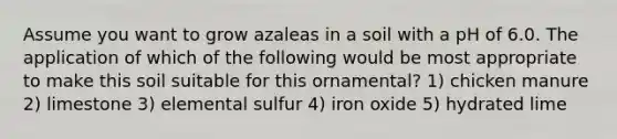 Assume you want to grow azaleas in a soil with a pH of 6.0. The application of which of the following would be most appropriate to make this soil suitable for this ornamental? 1) chicken manure 2) limestone 3) elemental sulfur 4) iron oxide 5) hydrated lime