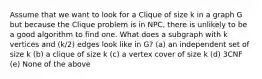 Assume that we want to look for a Clique of size k in a graph G but because the Clique problem is in NPC, there is unlikely to be a good algorithm to find one. What does a subgraph with k vertices and (k/2) edges look like in G? (a) an independent set of size k (b) a clique of size k (c) a vertex cover of size k (d) 3CNF (e) None of the above