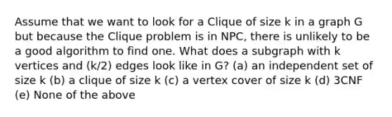 Assume that we want to look for a Clique of size k in a graph G but because the Clique problem is in NPC, there is unlikely to be a good algorithm to find one. What does a subgraph with k vertices and (k/2) edges look like in G? (a) an independent set of size k (b) a clique of size k (c) a vertex cover of size k (d) 3CNF (e) None of the above