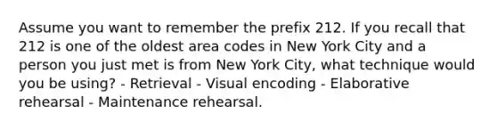 Assume you want to remember the prefix 212. If you recall that 212 is one of the oldest area codes in New York City and a person you just met is from New York City, what technique would you be using? - Retrieval - Visual encoding - Elaborative rehearsal - Maintenance rehearsal.