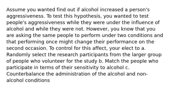 Assume you wanted find out if alcohol increased a person's aggressiveness. To test this hypothesis, you wanted to test people's aggressiveness while they were under the influence of alcohol and while they were not. However, you know that you are asking the same people to perform under two conditions and that performing once might change their performance on the second occasion. To control for this affect, your elect to a. Randomly select the research participants from the larger group of people who volunteer for the study b. Match the people who participate in terms of their sensitivity to alcohol c. Counterbalance the administration of the alcohol and non-alcohol conditions