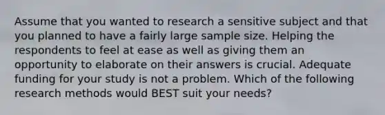 Assume that you wanted to research a sensitive subject and that you planned to have a fairly large sample size. Helping the respondents to feel at ease as well as giving them an opportunity to elaborate on their answers is crucial. Adequate funding for your study is not a problem. Which of the following research methods would BEST suit your needs?