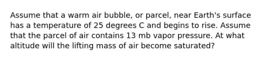 Assume that a warm air bubble, or parcel, near Earth's surface has a temperature of 25 degrees C and begins to rise. Assume that the parcel of air contains 13 mb vapor pressure. At what altitude will the lifting mass of air become saturated?