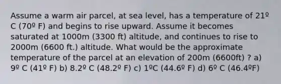 Assume a warm air parcel, at sea level, has a temperature of 21º C (70º F) and begins to rise upward. Assume it becomes saturated at 1000m (3300 ft) altitude, and continues to rise to 2000m (6600 ft.) altitude. What would be the approximate temperature of the parcel at an elevation of 200m (6600ft) ? a) 9º C (41º F) b) 8.2º C (48.2º F) c) 1ºC (44.6º F) d) 6º C (46.4ºF)