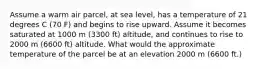 Assume a warm air parcel, at sea level, has a temperature of 21 degrees C (70 F) and begins to rise upward. Assume it becomes saturated at 1000 m (3300 ft) altitude, and continues to rise to 2000 m (6600 ft) altitude. What would the approximate temperature of the parcel be at an elevation 2000 m (6600 ft.)