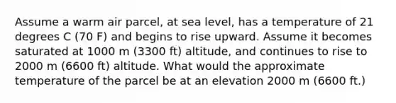 Assume a warm air parcel, at sea level, has a temperature of 21 degrees C (70 F) and begins to rise upward. Assume it becomes saturated at 1000 m (3300 ft) altitude, and continues to rise to 2000 m (6600 ft) altitude. What would the approximate temperature of the parcel be at an elevation 2000 m (6600 ft.)