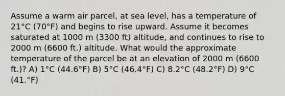 Assume a warm air parcel, at sea level, has a temperature of 21°C (70°F) and begins to rise upward. Assume it becomes saturated at 1000 m (3300 ft) altitude, and continues to rise to 2000 m (6600 ft.) altitude. What would the approximate temperature of the parcel be at an elevation of 2000 m (6600 ft.)? A) 1°C (44.6°F) B) 5°C (46.4°F) C) 8.2°C (48.2°F) D) 9°C (41.°F)