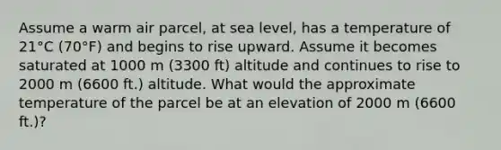 Assume a warm air parcel, at sea level, has a temperature of 21°C (70°F) and begins to rise upward. Assume it becomes saturated at 1000 m (3300 ft) altitude and continues to rise to 2000 m (6600 ft.) altitude. What would the approximate temperature of the parcel be at an elevation of 2000 m (6600 ft.)?