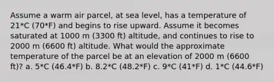 Assume a warm air parcel, at sea level, has a temperature of 21*C (70*F) and begins to rise upward. Assume it becomes saturated at 1000 m (3300 ft) altitude, and continues to rise to 2000 m (6600 ft) altitude. What would the approximate temperature of the parcel be at an elevation of 2000 m (6600 ft)? a. 5*C (46.4*F) b. 8.2*C (48.2*F) c. 9*C (41*F) d. 1*C (44.6*F)