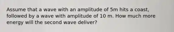 Assume that a wave with an amplitude of 5m hits a coast, followed by a wave with amplitude of 10 m. How much more energy will the second wave deliver?