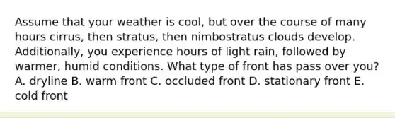 Assume that your weather is cool, but over the course of many hours cirrus, then stratus, then nimbostratus clouds develop. Additionally, you experience hours of light rain, followed by warmer, humid conditions. What type of front has pass over you? A. dryline B. warm front C. occluded front D. stationary front E. cold front