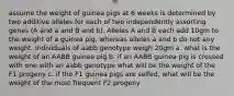 assume the weight of guinea pigs at 6 weeks is determined by two additive alleles for each of two independently assorting genes (A and a and B and b). Alleles A and B each add 10gm to the weight of a guinea pig, whereas alleles a and b do not any weight. Individuals of aabb genotype weigh 20gm a. what is the weight of an AABB guinea pig b. if an AABB guinea pig is crossed with one with an aabb genotype what will be the weight of the F1 progeny c. if the F1 guinea pigs are selfed, what will be the weight of the most frequent F2 progeny