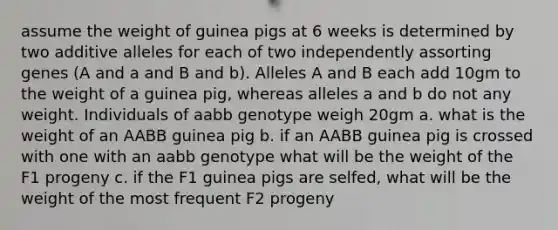 assume the weight of guinea pigs at 6 weeks is determined by two additive alleles for each of two independently assorting genes (A and a and B and b). Alleles A and B each add 10gm to the weight of a guinea pig, whereas alleles a and b do not any weight. Individuals of aabb genotype weigh 20gm a. what is the weight of an AABB guinea pig b. if an AABB guinea pig is crossed with one with an aabb genotype what will be the weight of the F1 progeny c. if the F1 guinea pigs are selfed, what will be the weight of the most frequent F2 progeny