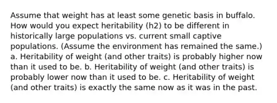 Assume that weight has at least some genetic basis in buffalo. How would you expect heritability (h2) to be different in historically large populations vs. current small captive populations. (Assume the environment has remained the same.) a. Heritability of weight (and other traits) is probably higher now than it used to be. b. Heritability of weight (and other traits) is probably lower now than it used to be. c. Heritability of weight (and other traits) is exactly the same now as it was in the past.