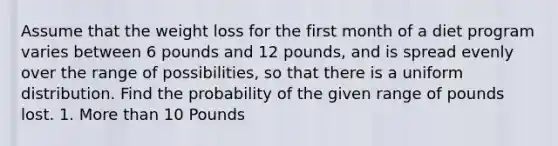 Assume that the weight loss for the first month of a diet program varies between 6 pounds and 12 pounds, and is spread evenly over the range of possibilities, so that there is a uniform distribution. Find the probability of the given range of pounds lost. 1. More than 10 Pounds