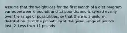 Assume that the weight loss for the first month of a diet program varies between 6 pounds and 12 pounds, and is spread evenly over the range of possibilities, so that there is a uniform distribution. Find the probability of the given range of pounds lost. 2. Less than 11 pounds