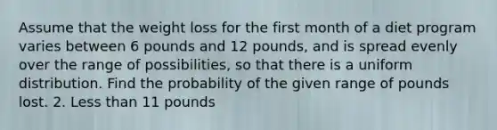 Assume that the weight loss for the first month of a diet program varies between 6 pounds and 12 pounds, and is spread evenly over the range of possibilities, so that there is a uniform distribution. Find the probability of the given range of pounds lost. 2. Less than 11 pounds