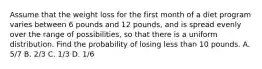 Assume that the weight loss for the first month of a diet program varies between 6 pounds and 12 pounds, and is spread evenly over the range of possibilities, so that there is a uniform distribution. Find the probability of losing less than 10 pounds. A. 5/7 B. 2/3 C. 1/3 D. 1/6