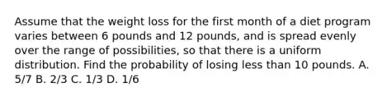 Assume that the weight loss for the first month of a diet program varies between 6 pounds and 12 pounds, and is spread evenly over the range of possibilities, so that there is a uniform distribution. Find the probability of losing less than 10 pounds. A. 5/7 B. 2/3 C. 1/3 D. 1/6