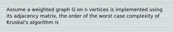 Assume a weighted graph G on n vertices is implemented using its adjacency matrix, the order of the worst case complexity of Kruskal's algorithm is