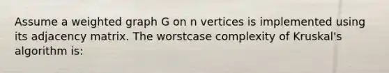 Assume a weighted graph G on n vertices is implemented using its adjacency matrix. The worstcase complexity of Kruskal's algorithm is: