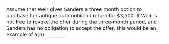 Assume that Weir gives Sanders a three-month option to purchase her antique automobile in return for 3,500. If Weir is not free to revoke the offer during the three-month period, and Sanders has no obligation to accept the offer, this would be an example of a(n) ________.