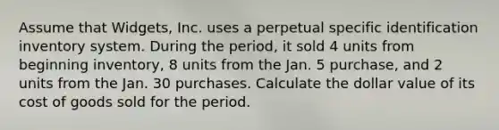 Assume that Widgets, Inc. uses a perpetual specific identification inventory system. During the period, it sold 4 units from beginning inventory, 8 units from the Jan. 5 purchase, and 2 units from the Jan. 30 purchases. Calculate the dollar value of its cost of goods sold for the period.