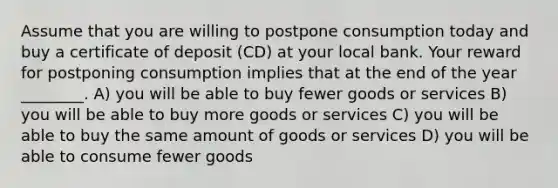 Assume that you are willing to postpone consumption today and buy a certificate of deposit (CD) at your local bank. Your reward for postponing consumption implies that at the end of the year ________. A) you will be able to buy fewer goods or services B) you will be able to buy more goods or services C) you will be able to buy the same amount of goods or services D) you will be able to consume fewer goods