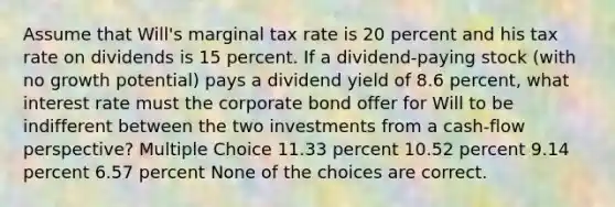 Assume that Will's marginal tax rate is 20 percent and his tax rate on dividends is 15 percent. If a dividend-paying stock (with no growth potential) pays a dividend yield of 8.6 percent, what interest rate must the corporate bond offer for Will to be indifferent between the two investments from a cash-flow perspective? Multiple Choice 11.33 percent 10.52 percent 9.14 percent 6.57 percent None of the choices are correct.