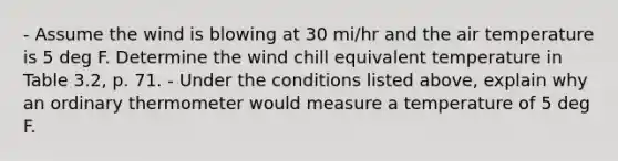 - Assume the wind is blowing at 30 mi/hr and the air temperature is 5 deg F. Determine the wind chill equivalent temperature in Table 3.2, p. 71. - Under the conditions listed above, explain why an ordinary thermometer would measure a temperature of 5 deg F.