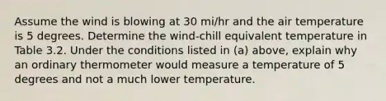 Assume the wind is blowing at 30 mi/hr and the air temperature is 5 degrees. Determine the wind-chill equivalent temperature in Table 3.2. Under the conditions listed in (a) above, explain why an ordinary thermometer would measure a temperature of 5 degrees and not a much lower temperature.