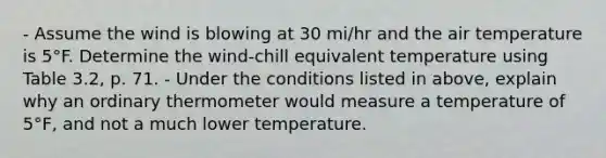 - Assume the wind is blowing at 30 mi/hr and the air temperature is 5°F. Determine the wind-chill equivalent temperature using Table 3.2, p. 71. - Under the conditions listed in above, explain why an ordinary thermometer would measure a temperature of 5°F, and not a much lower temperature.