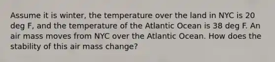 Assume it is winter, the temperature over the land in NYC is 20 deg F, and the temperature of the Atlantic Ocean is 38 deg F. An air mass moves from NYC over the Atlantic Ocean. How does the stability of this air mass change?