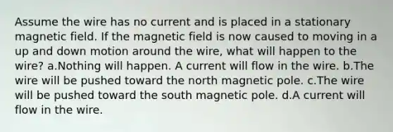 Assume the wire has no current and is placed in a stationary magnetic field. If the magnetic field is now caused to moving in a up and down motion around the wire, what will happen to the wire? a.Nothing will happen. A current will flow in the wire. b.The wire will be pushed toward the north magnetic pole. c.The wire will be pushed toward the south magnetic pole. d.A current will flow in the wire.