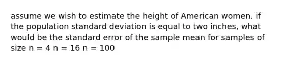 assume we wish to estimate the height of American women. if the population standard deviation is equal to two inches, what would be the standard error of the sample mean for samples of size n = 4 n = 16 n = 100