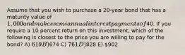 Assume that you wish to purchase a 20-year bond that has a maturity value of 1,000 and makes semiannual interest payments of40. If you require a 10 percent return on this investment, which of the following is closest to the price you are willing to pay for the bond? A) 619 B)674 C) 761 D)828 E) 902