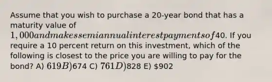 Assume that you wish to purchase a 20-year bond that has a maturity value of 1,000 and makes semiannual interest payments of40. If you require a 10 percent return on this investment, which of the following is closest to the price you are willing to pay for the bond? A) 619 B)674 C) 761 D)828 E) 902