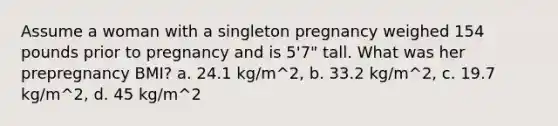 Assume a woman with a singleton pregnancy weighed 154 pounds prior to pregnancy and is 5'7" tall. What was her prepregnancy BMI? a. 24.1 kg/m^2, b. 33.2 kg/m^2, c. 19.7 kg/m^2, d. 45 kg/m^2