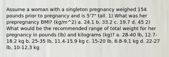 Assume a woman with a singleton pregnancy weighed 154 pounds prior to pregnancy and is 5'7" tall. 1) What was her prepregnancy BMI? (kg/m^2) a. 24.1 b. 33.2 c. 19.7 d. 45 2) What would be the recommended range of total weight for her pregnancy in pounds (lb) and kilograms (kg)? a. 28-40 lb, 12.7-18.2 kg b. 25-35 lb, 11.4-15.9 kg c. 15-20 lb, 6.8-9.1 kg d. 22-27 lb, 10-12.3 kg